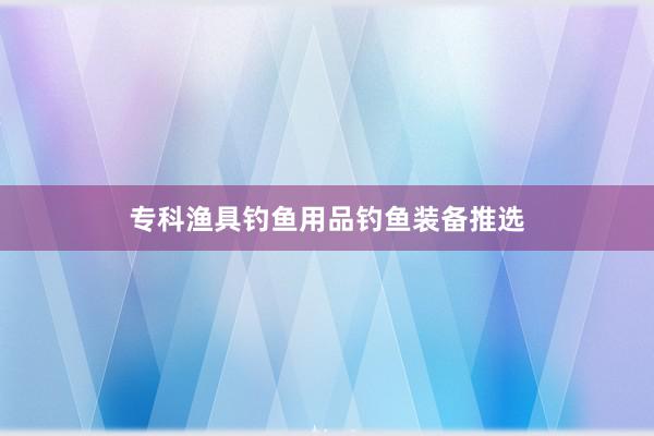 专科渔具钓鱼用品钓鱼装备推选