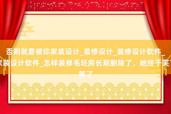 否则就要被你家装设计_装修设计_装修设计软件_家装设计软件_怎样装修毛坯房长期删除了，她终于笑了