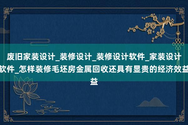 废旧家装设计_装修设计_装修设计软件_家装设计软件_怎样装修毛坯房金属回收还具有显贵的经济效益