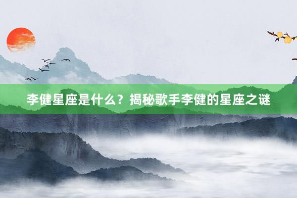 李健星座是什么？揭秘歌手李健的星座之谜